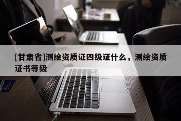 [甘肅省]測繪資質(zhì)證四級證什么，測繪資質(zhì)證書等級