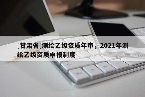 [甘肅省]測繪乙級資質(zhì)年審，2021年測繪乙級資質(zhì)申報制度
