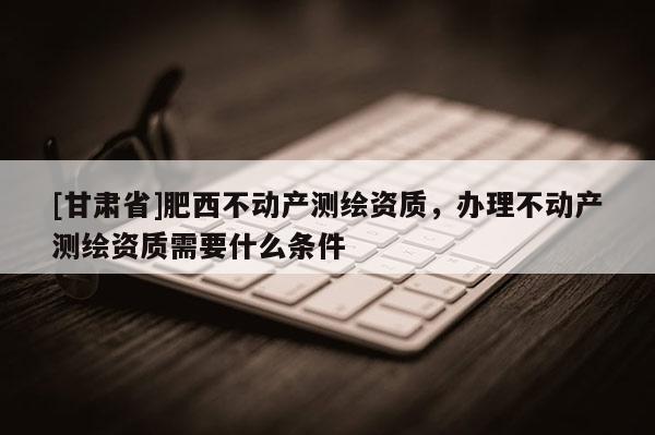 [甘肅省]肥西不動(dòng)產(chǎn)測(cè)繪資質(zhì)，辦理不動(dòng)產(chǎn)測(cè)繪資質(zhì)需要什么條件