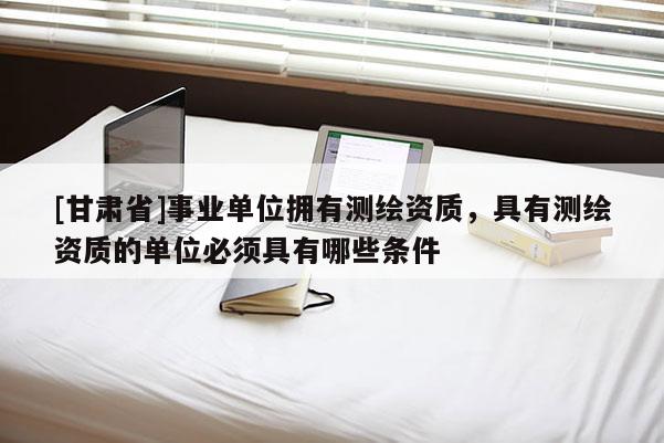[甘肅省]事業(yè)單位擁有測(cè)繪資質(zhì)，具有測(cè)繪資質(zhì)的單位必須具有哪些條件
