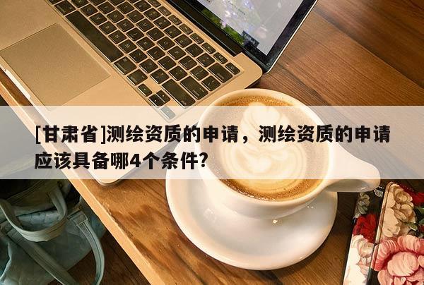[甘肅省]測繪資質(zhì)的申請，測繪資質(zhì)的申請應該具備哪4個條件?