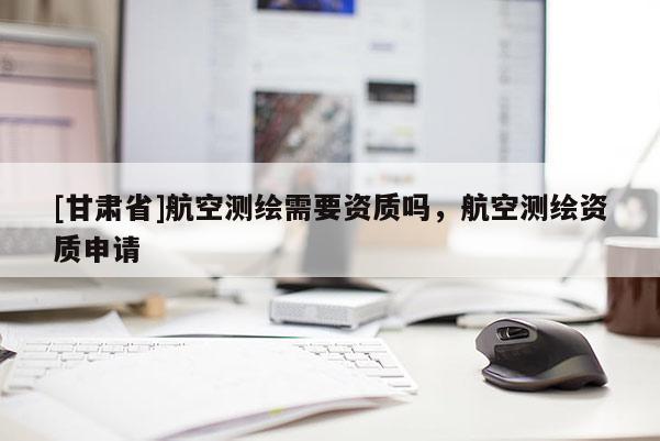 [甘肅省]航空測繪需要資質(zhì)嗎，航空測繪資質(zhì)申請