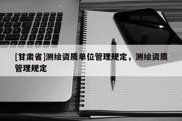 [甘肅省]測繪資質(zhì)單位管理規(guī)定，測繪資質(zhì)管理規(guī)定