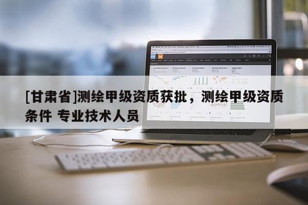 [甘肅省]測繪甲級資質(zhì)獲批，測繪甲級資質(zhì)條件 專業(yè)技術(shù)人員