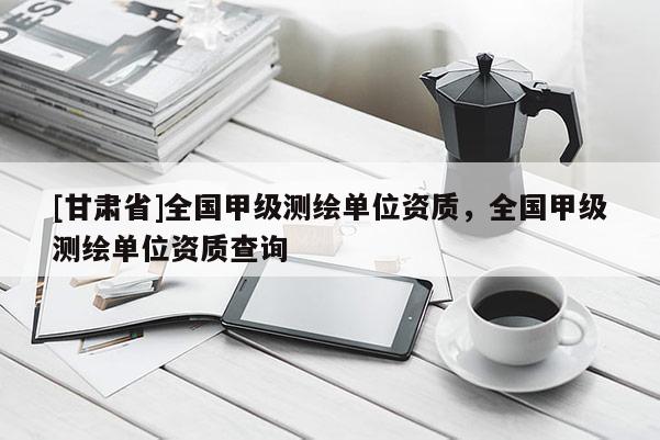 [甘肅省]全國甲級測繪單位資質(zhì)，全國甲級測繪單位資質(zhì)查詢