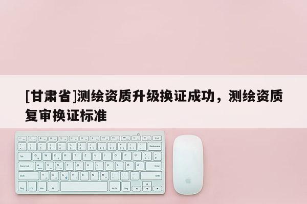 [甘肅省]測(cè)繪資質(zhì)升級(jí)換證成功，測(cè)繪資質(zhì)復(fù)審換證標(biāo)準(zhǔn)