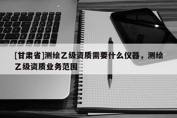 [甘肅省]測繪乙級資質(zhì)需要什么儀器，測繪乙級資質(zhì)業(yè)務(wù)范圍