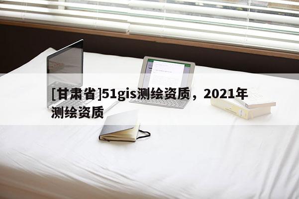 [甘肅省]51gis測繪資質(zhì)，2021年測繪資質(zhì)