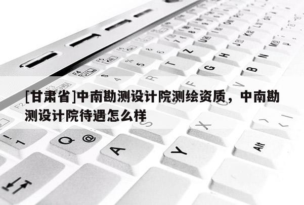 [甘肅省]中南勘測(cè)設(shè)計(jì)院測(cè)繪資質(zhì)，中南勘測(cè)設(shè)計(jì)院待遇怎么樣