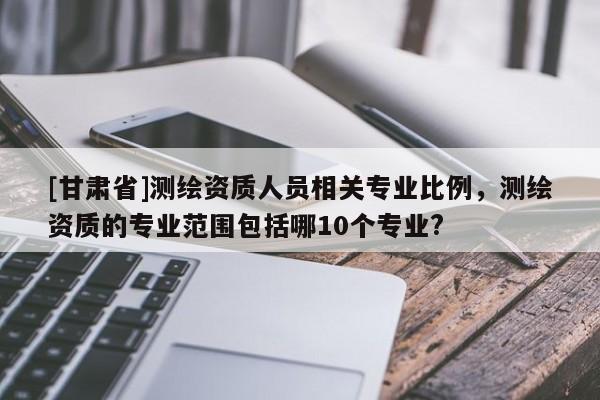 [甘肅省]測繪資質人員相關專業(yè)比例，測繪資質的專業(yè)范圍包括哪10個專業(yè)?