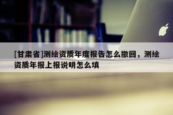 [甘肅省]測(cè)繪資質(zhì)年度報(bào)告怎么撤回，測(cè)繪資質(zhì)年報(bào)上報(bào)說明怎么填