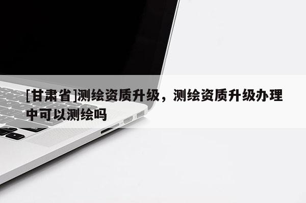 [甘肅省]測(cè)繪資質(zhì)升級(jí)，測(cè)繪資質(zhì)升級(jí)辦理中可以測(cè)繪嗎