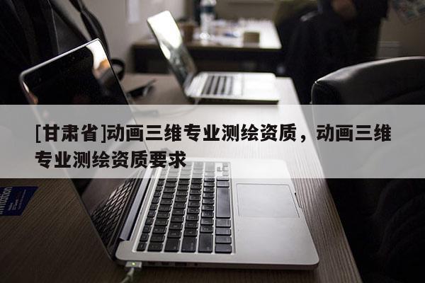 [甘肅省]動畫三維專業(yè)測繪資質(zhì)，動畫三維專業(yè)測繪資質(zhì)要求