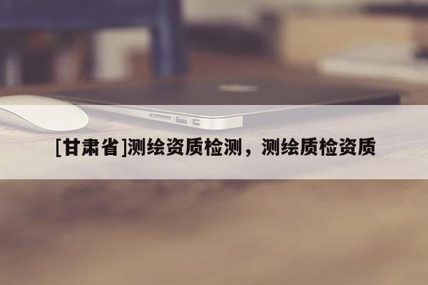 [甘肅省]測(cè)繪資質(zhì)檢測(cè)，測(cè)繪質(zhì)檢資質(zhì)