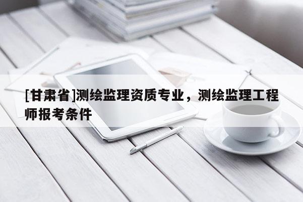 [甘肅省]測繪監(jiān)理資質(zhì)專業(yè)，測繪監(jiān)理工程師報考條件