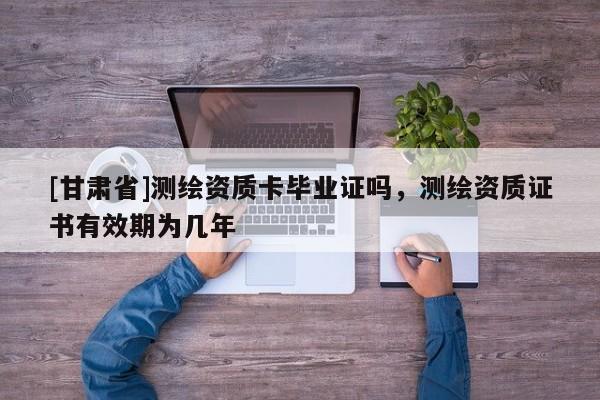 [甘肅省]測繪資質卡畢業(yè)證嗎，測繪資質證書有效期為幾年