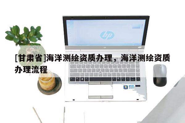 [甘肅省]海洋測(cè)繪資質(zhì)辦理，海洋測(cè)繪資質(zhì)辦理流程