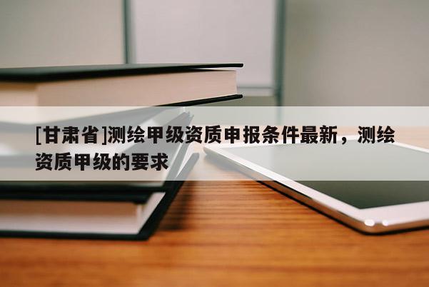 [甘肅省]測繪甲級資質(zhì)申報條件最新，測繪資質(zhì)甲級的要求