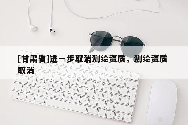 [甘肅省]進(jìn)一步取消測(cè)繪資質(zhì)，測(cè)繪資質(zhì) 取消