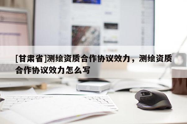 [甘肅省]測繪資質合作協(xié)議效力，測繪資質合作協(xié)議效力怎么寫