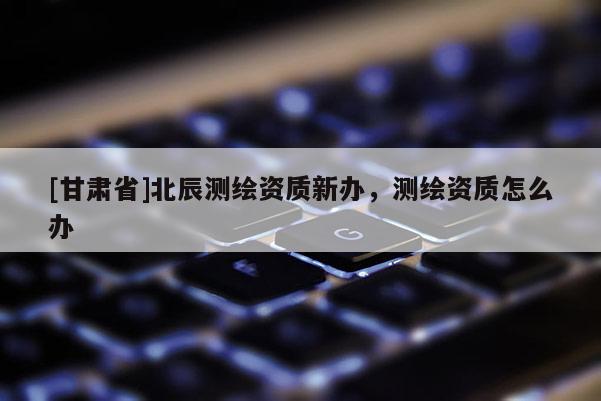 [甘肅省]北辰測繪資質(zhì)新辦，測繪資質(zhì)怎么辦