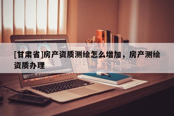 [甘肅省]房產(chǎn)資質(zhì)測繪怎么增加，房產(chǎn)測繪資質(zhì)辦理