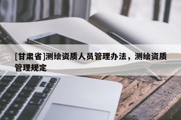 [甘肅省]測繪資質(zhì)人員管理辦法，測繪資質(zhì)管理規(guī)定