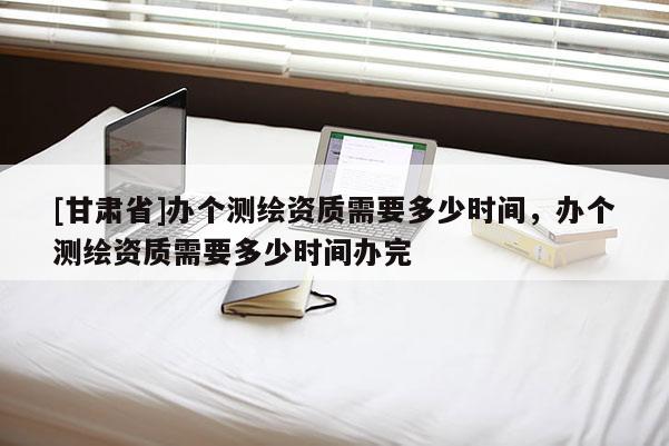 [甘肅省]辦個(gè)測(cè)繪資質(zhì)需要多少時(shí)間，辦個(gè)測(cè)繪資質(zhì)需要多少時(shí)間辦完