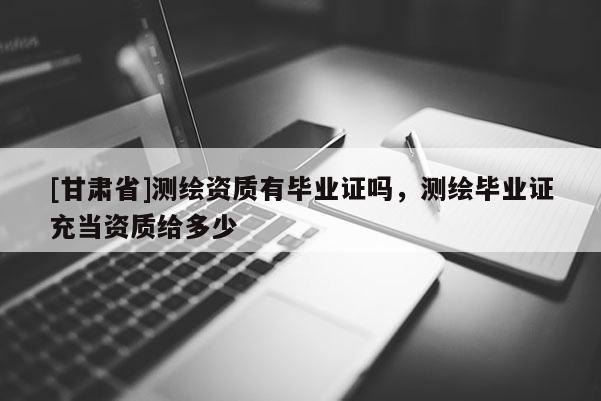 [甘肅省]測繪資質(zhì)有畢業(yè)證嗎，測繪畢業(yè)證充當(dāng)資質(zhì)給多少