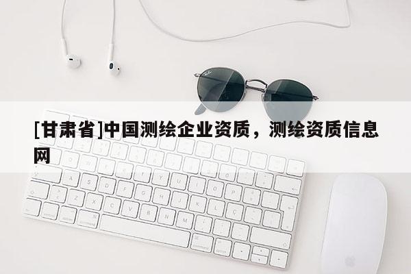 [甘肅省]中國測繪企業(yè)資質(zhì)，測繪資質(zhì)信息網(wǎng)