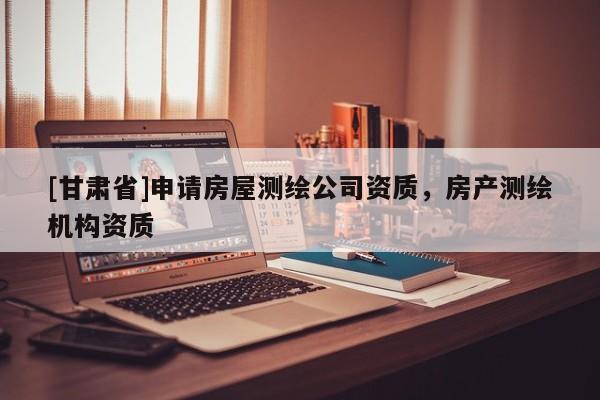 [甘肅省]申請房屋測繪公司資質(zhì)，房產(chǎn)測繪機構(gòu)資質(zhì)