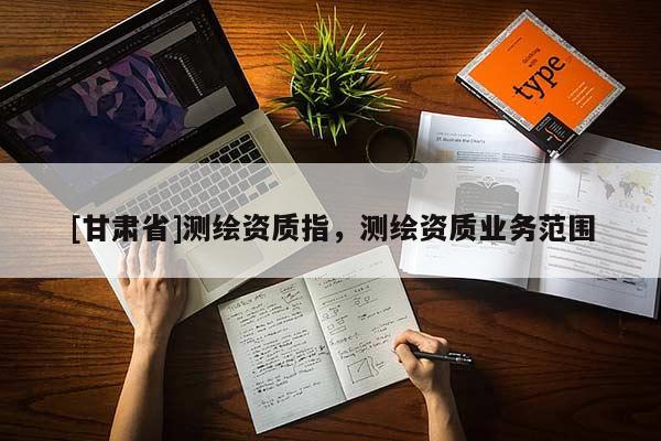 [甘肅省]測繪資質(zhì)指，測繪資質(zhì)業(yè)務(wù)范圍