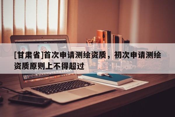 [甘肅省]首次申請(qǐng)測(cè)繪資質(zhì)，初次申請(qǐng)測(cè)繪資質(zhì)原則上不得超過(guò)