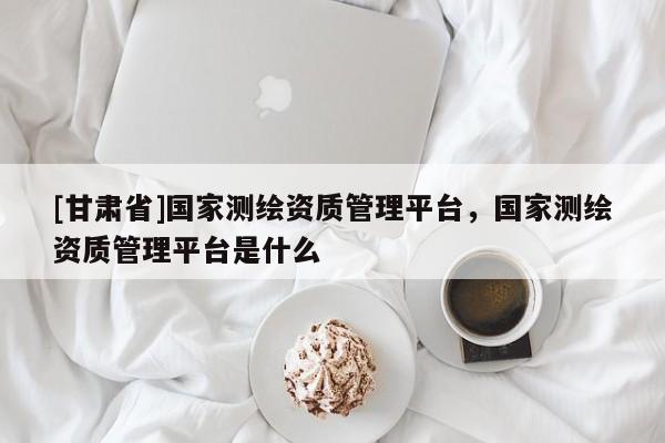 [甘肅省]國家測繪資質(zhì)管理平臺，國家測繪資質(zhì)管理平臺是什么