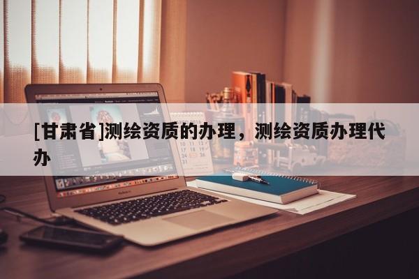 [甘肅省]測(cè)繪資質(zhì)的辦理，測(cè)繪資質(zhì)辦理代辦