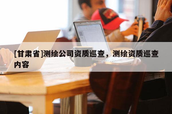 [甘肅省]測繪公司資質(zhì)巡查，測繪資質(zhì)巡查內(nèi)容