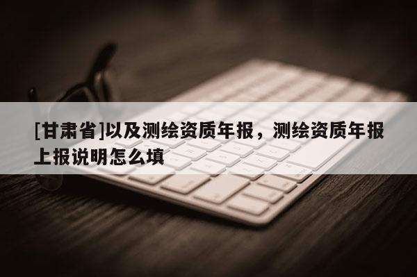 [甘肅省]以及測繪資質(zhì)年報，測繪資質(zhì)年報上報說明怎么填
