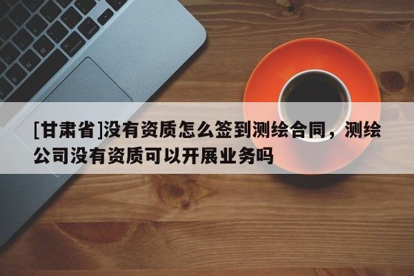 [甘肅省]沒(méi)有資質(zhì)怎么簽到測(cè)繪合同，測(cè)繪公司沒(méi)有資質(zhì)可以開(kāi)展業(yè)務(wù)嗎