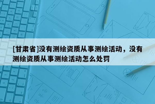 [甘肅省]沒有測(cè)繪資質(zhì)從事測(cè)繪活動(dòng)，沒有測(cè)繪資質(zhì)從事測(cè)繪活動(dòng)怎么處罰