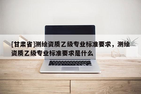 [甘肅省]測繪資質(zhì)乙級專業(yè)標(biāo)準(zhǔn)要求，測繪資質(zhì)乙級專業(yè)標(biāo)準(zhǔn)要求是什么