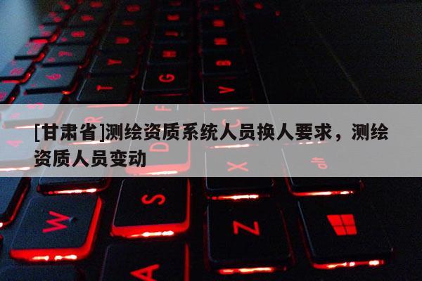 [甘肅省]測繪資質(zhì)系統(tǒng)人員換人要求，測繪資質(zhì)人員變動