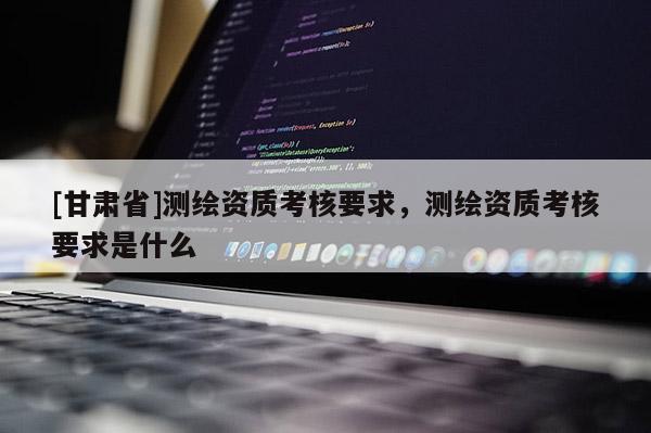 [甘肅省]測繪資質考核要求，測繪資質考核要求是什么