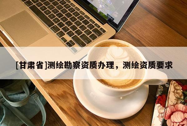[甘肅省]測繪勘察資質(zhì)辦理，測繪資質(zhì)要求