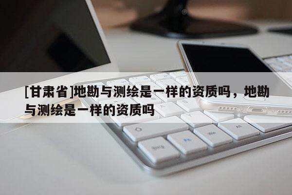 [甘肅省]地勘與測繪是一樣的資質(zhì)嗎，地勘與測繪是一樣的資質(zhì)嗎