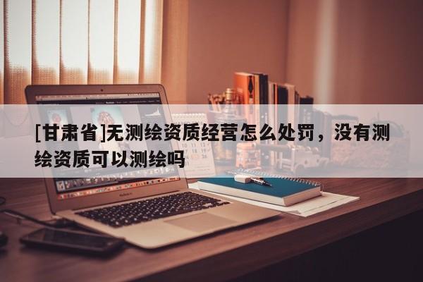 [甘肅省]無測繪資質(zhì)經(jīng)營怎么處罰，沒有測繪資質(zhì)可以測繪嗎