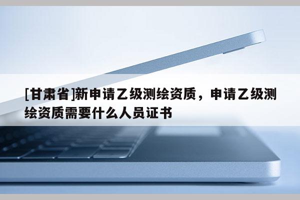 [甘肅省]新申請(qǐng)乙級(jí)測(cè)繪資質(zhì)，申請(qǐng)乙級(jí)測(cè)繪資質(zhì)需要什么人員證書(shū)