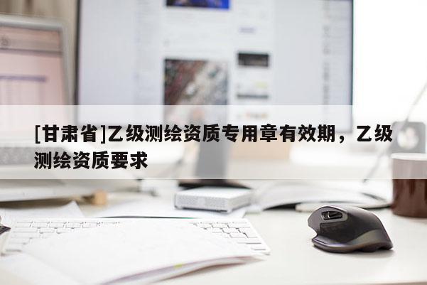 [甘肅省]乙級(jí)測(cè)繪資質(zhì)專(zhuān)用章有效期，乙級(jí)測(cè)繪資質(zhì)要求