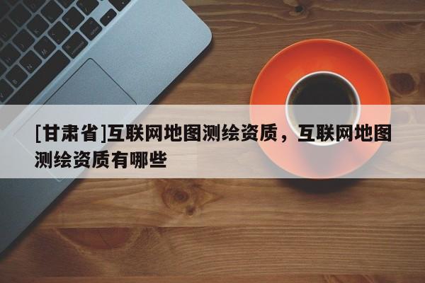 [甘肅省]互聯網地圖測繪資質，互聯網地圖測繪資質有哪些