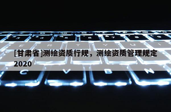 [甘肅省]測繪資質(zhì)行規(guī)，測繪資質(zhì)管理規(guī)定2020