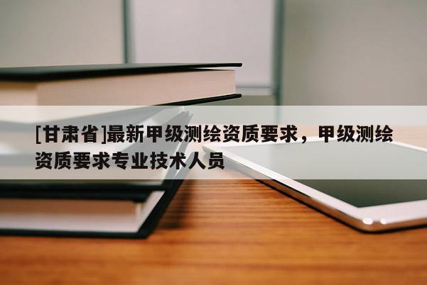 [甘肅省]最新甲級(jí)測繪資質(zhì)要求，甲級(jí)測繪資質(zhì)要求專業(yè)技術(shù)人員